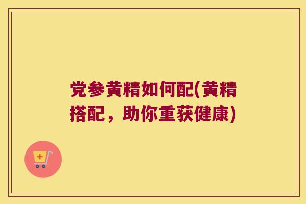 党参黄精如何配(黄精搭配,助你重获健康) 党参黄精如何配(黄精搭配,助你重获健康)