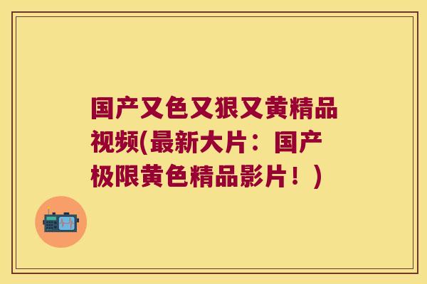 国产又色又狠又黄精品视频(新大片:国产极限黄色精品影片!) 国产又色又狠又黄精品视频(新大片:国产极限黄色精品影片!)