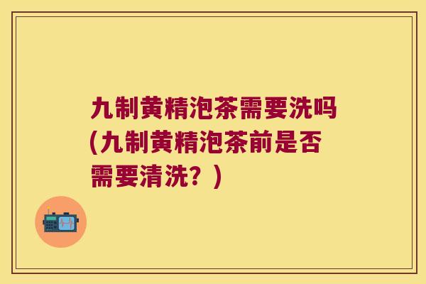 九制黄精泡茶需要洗吗(九制黄精泡茶前是否需要清洗？)