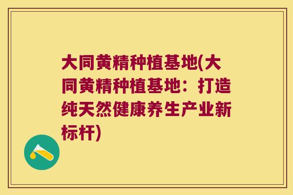 大同黄精种植基地(大同黄精种植基地：打造纯天然健康养生产业新标杆)