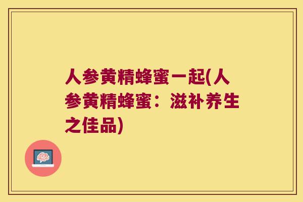 人参黄精蜂蜜一起(人参黄精蜂蜜:滋补养生之佳品) 人参黄精蜂蜜一起(人参黄精蜂蜜:滋补养生之佳品)