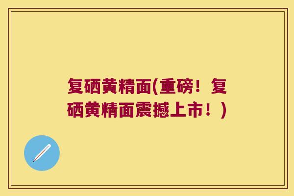 复硒黄精面(重磅!复硒黄精面震撼上市!) 复硒黄精面(重磅!复硒黄精面震撼上市!)