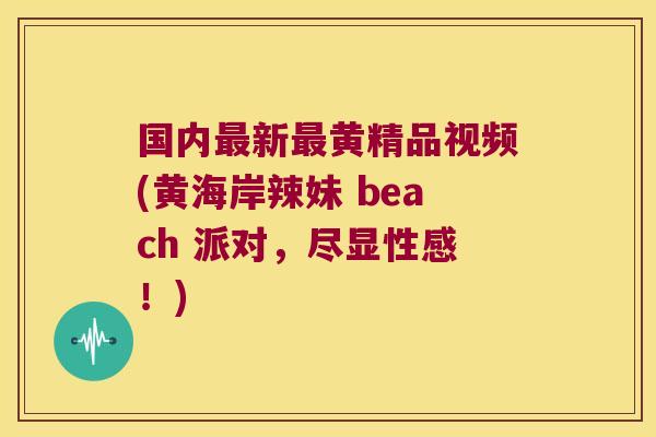 国内新黄精品视频(黄海岸辣妹 beach 派对，尽显性感！)