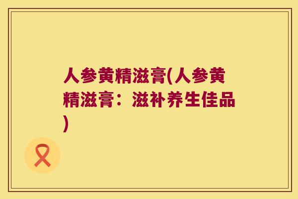 人参黄精滋膏(人参黄精滋膏：滋补养生佳品)