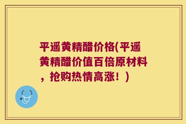 平遥黄精醋价格(平遥黄精醋价值百倍原材料，抢购热情高涨！)