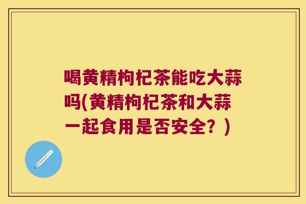 喝黄精枸杞茶能吃大蒜吗(黄精枸杞茶和大蒜一起食用是否安全？)