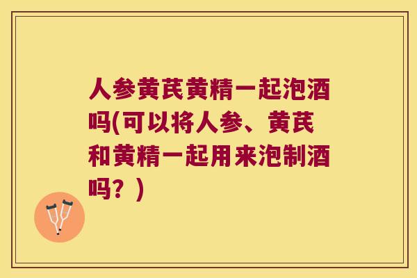 人参黄芪黄精一起泡酒吗(可以将人参、黄芪和黄精一起用来泡制酒吗?) 人参黄芪黄精一起泡酒吗(可以将人参、黄芪和黄精一起用来泡制酒吗?)
