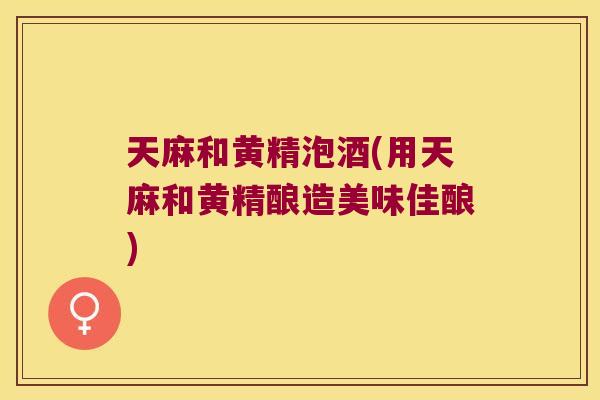 天麻和黄精泡酒(用天麻和黄精酿造美味佳酿)
