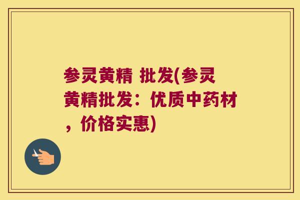 参灵黄精 批发(参灵黄精批发：优质材，价格实惠)