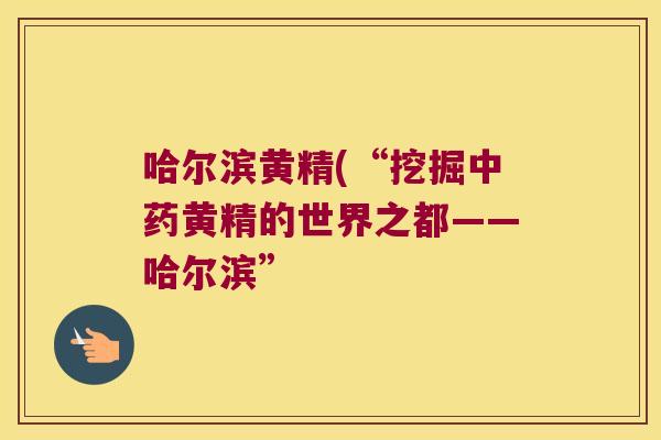哈尔滨黄精(“挖掘黄精的世界之都——哈尔滨” 哈尔滨黄精(“挖掘黄精的世界之都——哈尔滨”