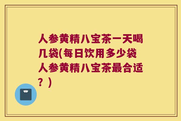 人参黄精八宝茶一天喝几袋(每日饮用多少袋人参黄精八宝茶合适？)