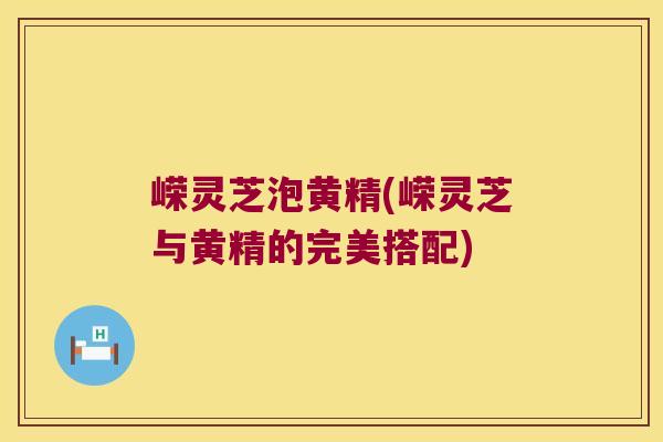 嵘灵芝泡黄精(嵘灵芝与黄精的完美搭配)