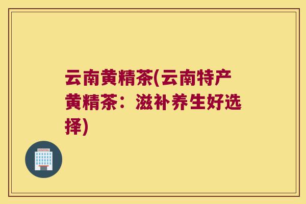 云南黄精茶(云南特产黄精茶：滋补养生好选择)