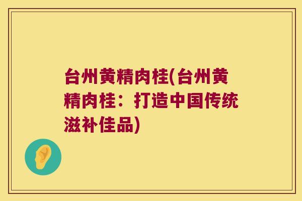 台州黄精肉桂(台州黄精肉桂:打造中国传统滋补佳品) 台州黄精肉桂(台州黄精肉桂:打造中国传统滋补佳品)
