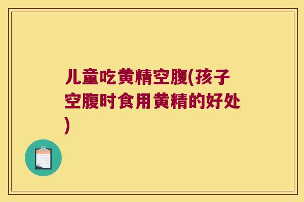 儿童吃黄精空腹(孩子空腹时食用黄精的好处)