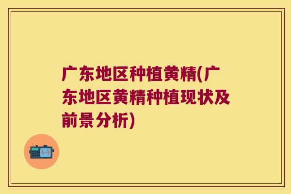 广东地区种植黄精(广东地区黄精种植现状及前景分析) 广东地区种植黄精(广东地区黄精种植现状及前景分析)