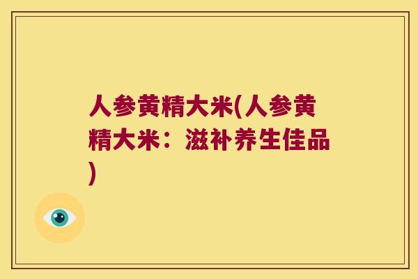人参黄精大米(人参黄精大米:滋补养生佳品) 人参黄精大米(人参黄精大米:滋补养生佳品)