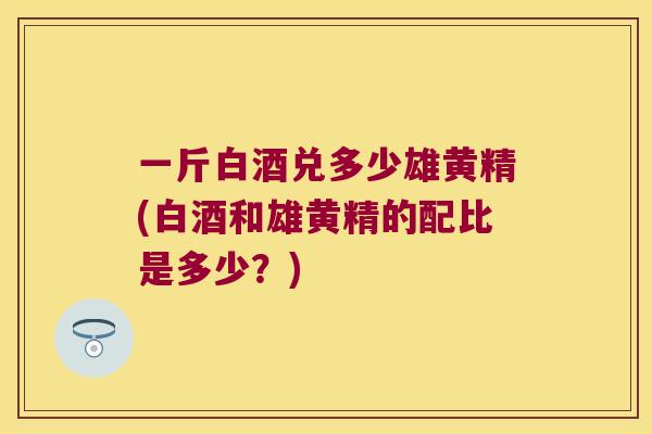 一斤白酒兑多少雄黄精(白酒和雄黄精的配比是多少?) 一斤白酒兑多少雄黄精(白酒和雄黄精的配比是多少?)