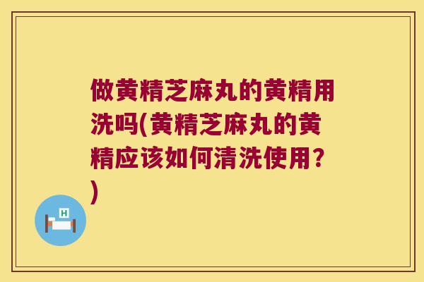 做黄精芝麻丸的黄精用洗吗(黄精芝麻丸的黄精应该如何清洗使用？)