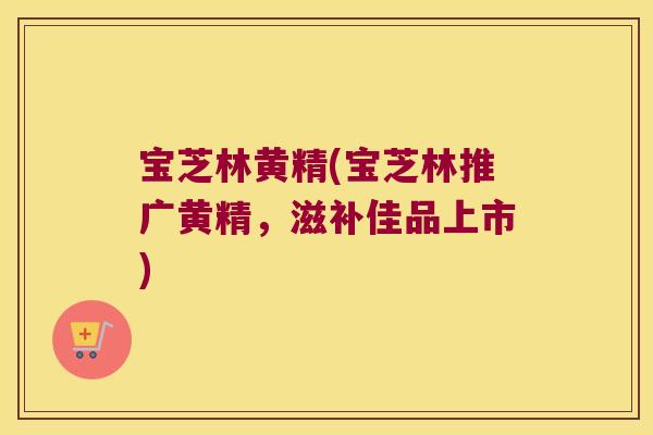宝芝林黄精(宝芝林推广黄精,滋补佳品上市) 宝芝林黄精(宝芝林推广黄精,滋补佳品上市)