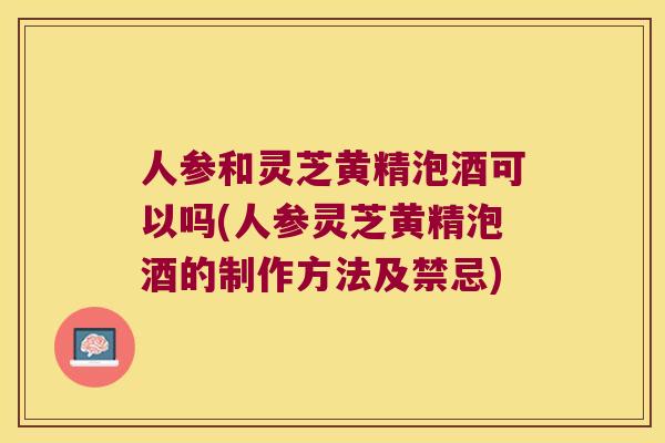 人参和灵芝黄精泡酒可以吗(人参灵芝黄精泡酒的制作方法及禁忌) 人参和灵芝黄精泡酒可以吗(人参灵芝黄精泡酒的制作方法及禁忌)