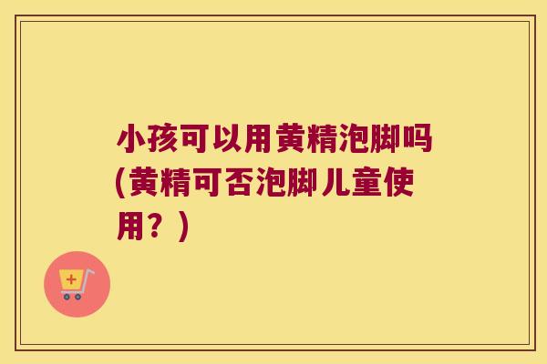 小孩可以用黄精泡脚吗(黄精可否泡脚儿童使用？)