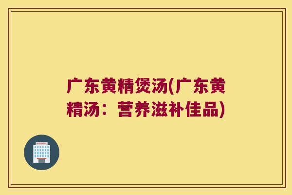广东黄精煲汤(广东黄精汤:营养滋补佳品) 广东黄精煲汤(广东黄精汤:营养滋补佳品)
