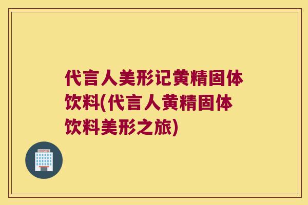 代言人美形记黄精固体饮料(代言人黄精固体饮料美形之旅) 代言人美形记黄精固体饮料(代言人黄精固体饮料美形之旅)
