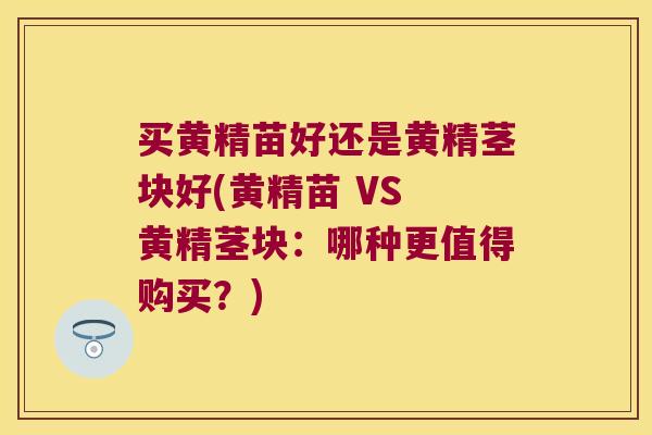 买黄精苗好还是黄精茎块好(黄精苗 VS 黄精茎块：哪种更值得购买？)