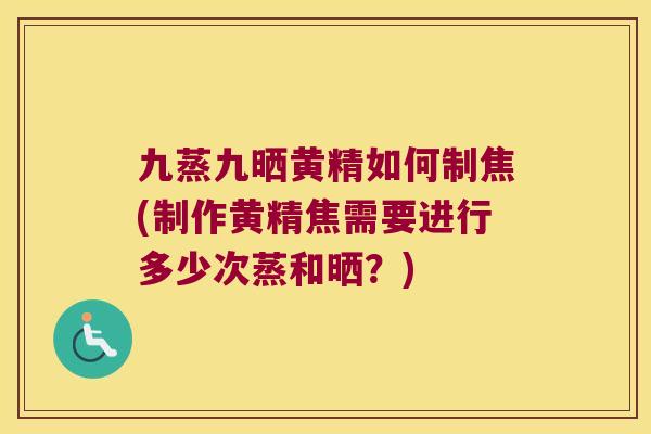 九蒸九晒黄精如何制焦(制作黄精焦需要进行多少次蒸和晒？)