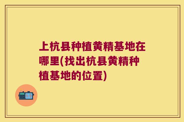 上杭县种植黄精基地在哪里(找出杭县黄精种植基地的位置)