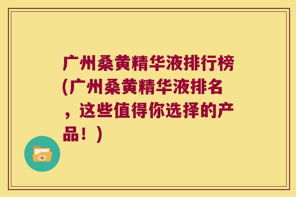 广州桑黄精华液排行榜(广州桑黄精华液排名,这些值得你选择的产品!) 广州桑黄精华液排行榜(广州桑黄精华液排名,这些值得你选择的产品!)
