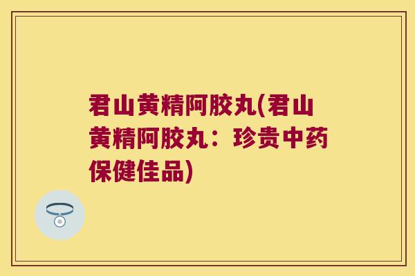 君山黄精阿胶丸(君山黄精阿胶丸：珍贵保健佳品)