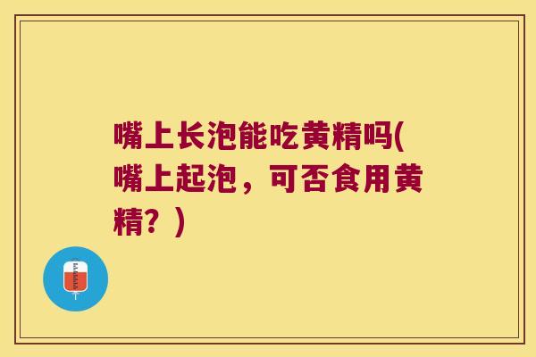嘴上长泡能吃黄精吗(嘴上起泡,可否食用黄精?) 嘴上长泡能吃黄精吗(嘴上起泡,可否食用黄精?)