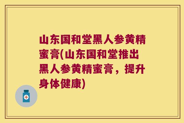 山东国和堂黑人参黄精蜜膏(山东国和堂推出黑人参黄精蜜膏，提升身体健康)