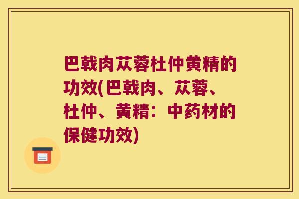巴戟肉苁蓉杜仲黄精的功效(巴戟肉、苁蓉、杜仲、黄精：材的保健功效)