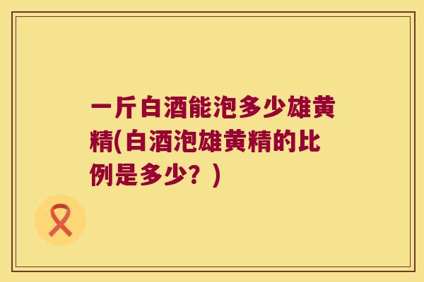 一斤白酒能泡多少雄黄精(白酒泡雄黄精的比例是多少？)