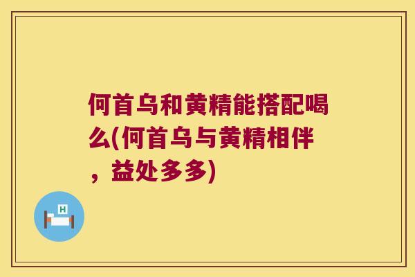 何首乌和黄精能搭配喝么(何首乌与黄精相伴，益处多多)