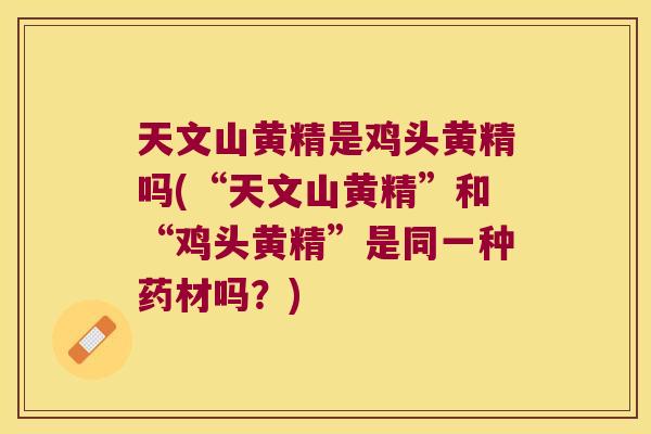 天文山黄精是鸡头黄精吗(“天文山黄精”和“鸡头黄精”是同一种药材吗？)
