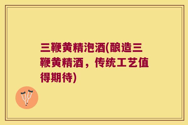 三鞭黄精泡酒(酿造三鞭黄精酒，传统工艺值得期待)