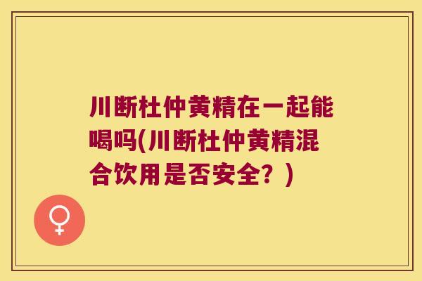 川断杜仲黄精在一起能喝吗(川断杜仲黄精混合饮用是否安全？)