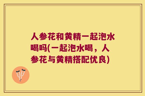 人参花和黄精一起泡水喝吗(一起泡水喝，人参花与黄精搭配优良)