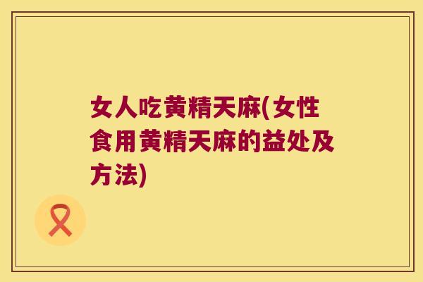 女人吃黄精天麻(女性食用黄精天麻的益处及方法)