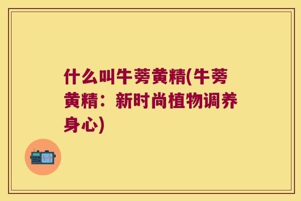 什么叫牛蒡黄精(牛蒡黄精：新时尚植物调养身心)