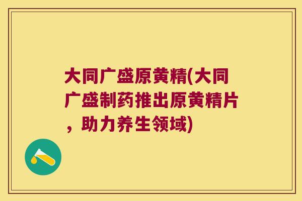 大同广盛原黄精(大同广盛制药推出原黄精片，助力养生领域)
