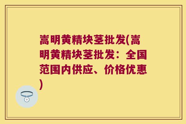 嵩明黄精块茎批发(嵩明黄精块茎批发：全国范围内供应、价格优惠)