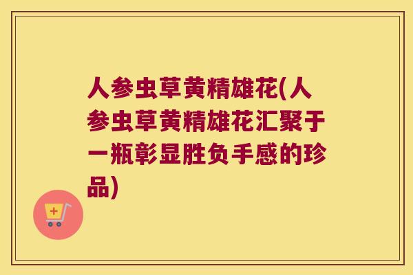 人参虫草黄精雄花(人参虫草黄精雄花汇聚于一瓶彰显胜负手感的珍品)