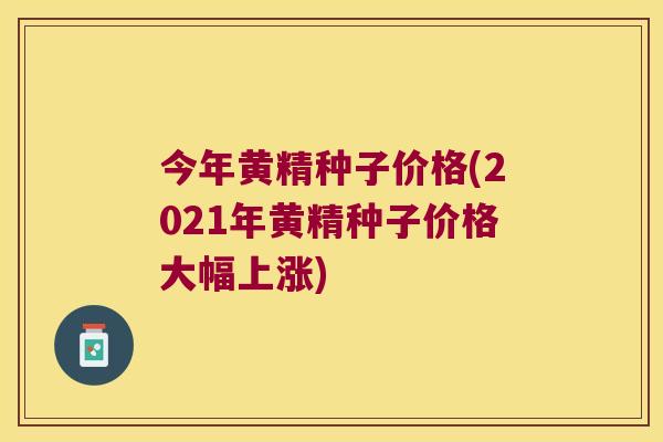 今年黄精种子价格(2021年黄精种子价格大幅上涨)