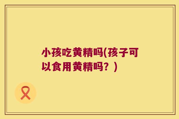 小孩吃黄精吗(孩子可以食用黄精吗？)