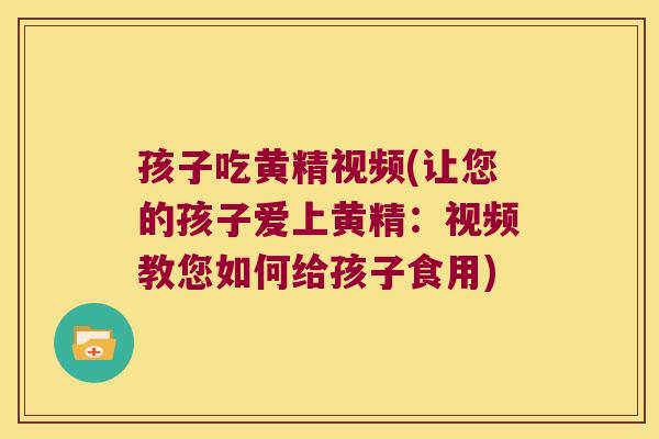 孩子吃黄精视频(让您的孩子爱上黄精：视频教您如何给孩子食用)